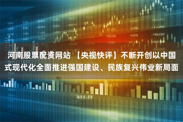 河南股票配资网站 【央视快评】不断开创以中国式现代化全面推进强国建设、民族复兴伟业新局面