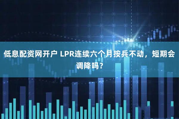 低息配资网开户 LPR连续六个月按兵不动，短期会调降吗？