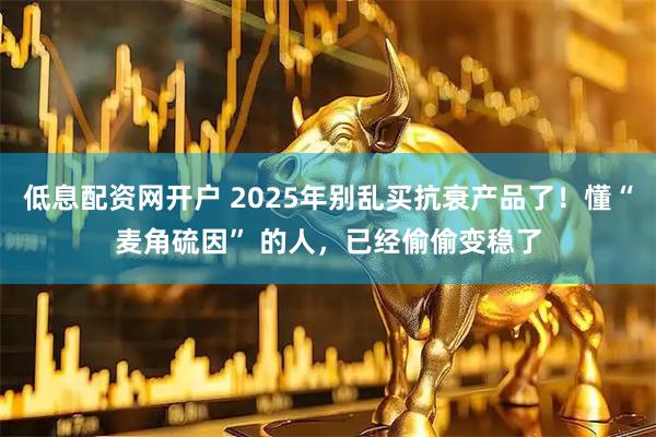 低息配资网开户 2025年别乱买抗衰产品了！懂“麦角硫因” 的人，已经偷偷变稳了